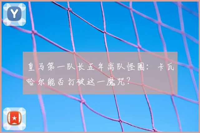 皇马第一队长五年离队怪圈:卡瓦哈尔能否打破这一魔咒?