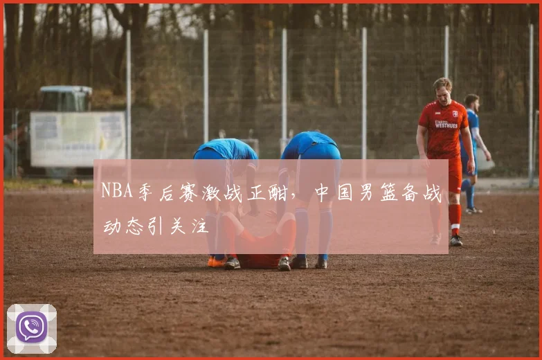 NBA季后赛激战正酣，中国男篮备战动态引关注