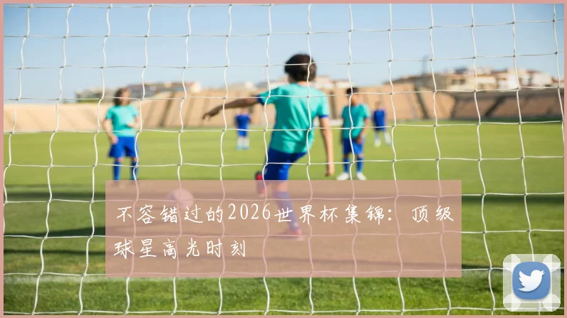 不容错过的2026世界杯集锦：顶级球星高光时刻