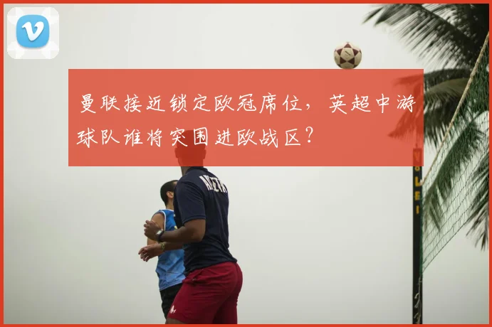 曼联接近锁定欧冠席位，英超中游球队谁将突围进欧战区？