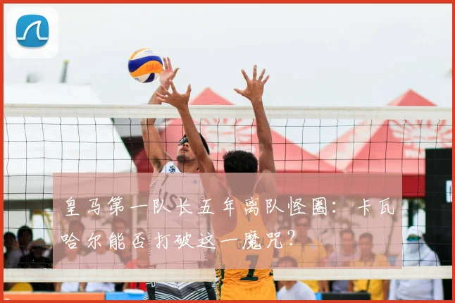 皇马第一队长五年离队怪圈：卡瓦哈尔能否打破这一魔咒？