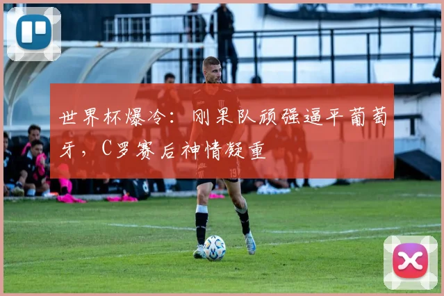 世界杯爆冷:刚果队顽强逼平葡萄牙,C罗赛后神情凝重