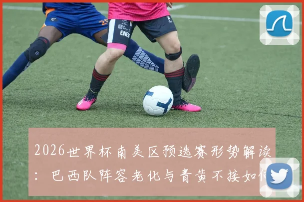 2026世界杯南美区预选赛形势解读：巴西队阵容老化与青黄不接如何影响其出线前景？