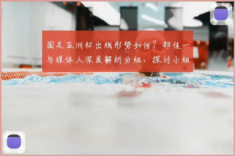 国足亚洲杯出线形势如何？邵佳一与媒体人深度解析分组，探讨小组第二突围策略