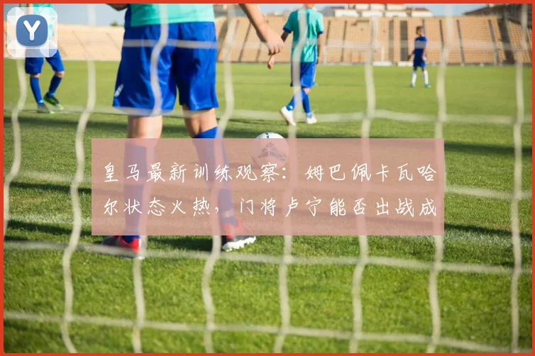 皇马最新训练观察:姆巴佩卡瓦哈尔状态火热,门将卢宁能否出战成焦点