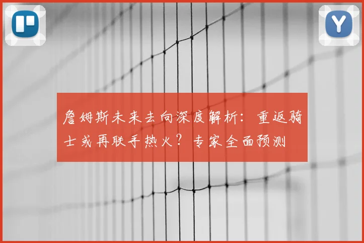 詹姆斯未来去向深度解析：重返骑士或再联手热火？专家全面预测
