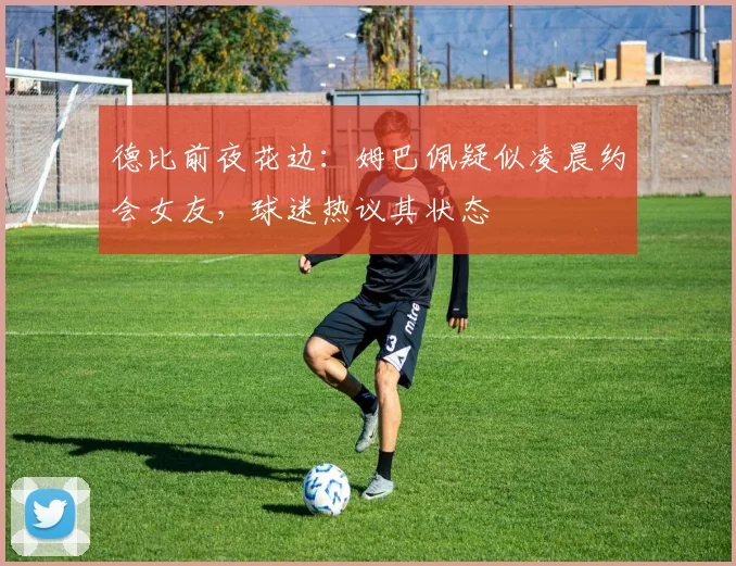 德比前夜花边：姆巴佩疑似凌晨约会女友，球迷热议其状态
