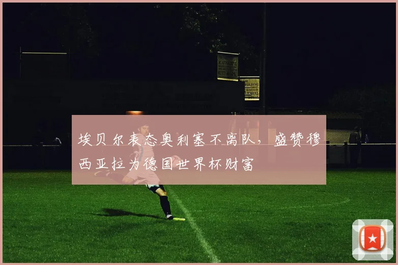 埃贝尔表态奥利塞不离队，盛赞穆西亚拉为德国世界杯财富