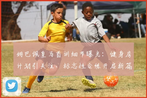 姆巴佩皇马首训细节曝光：健身房计划引关注，标志性合练开启新篇章