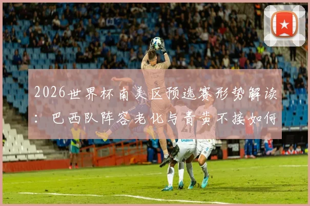 2026世界杯南美区预选赛形势解读：巴西队阵容老化与青黄不接如何影响其出线前景？